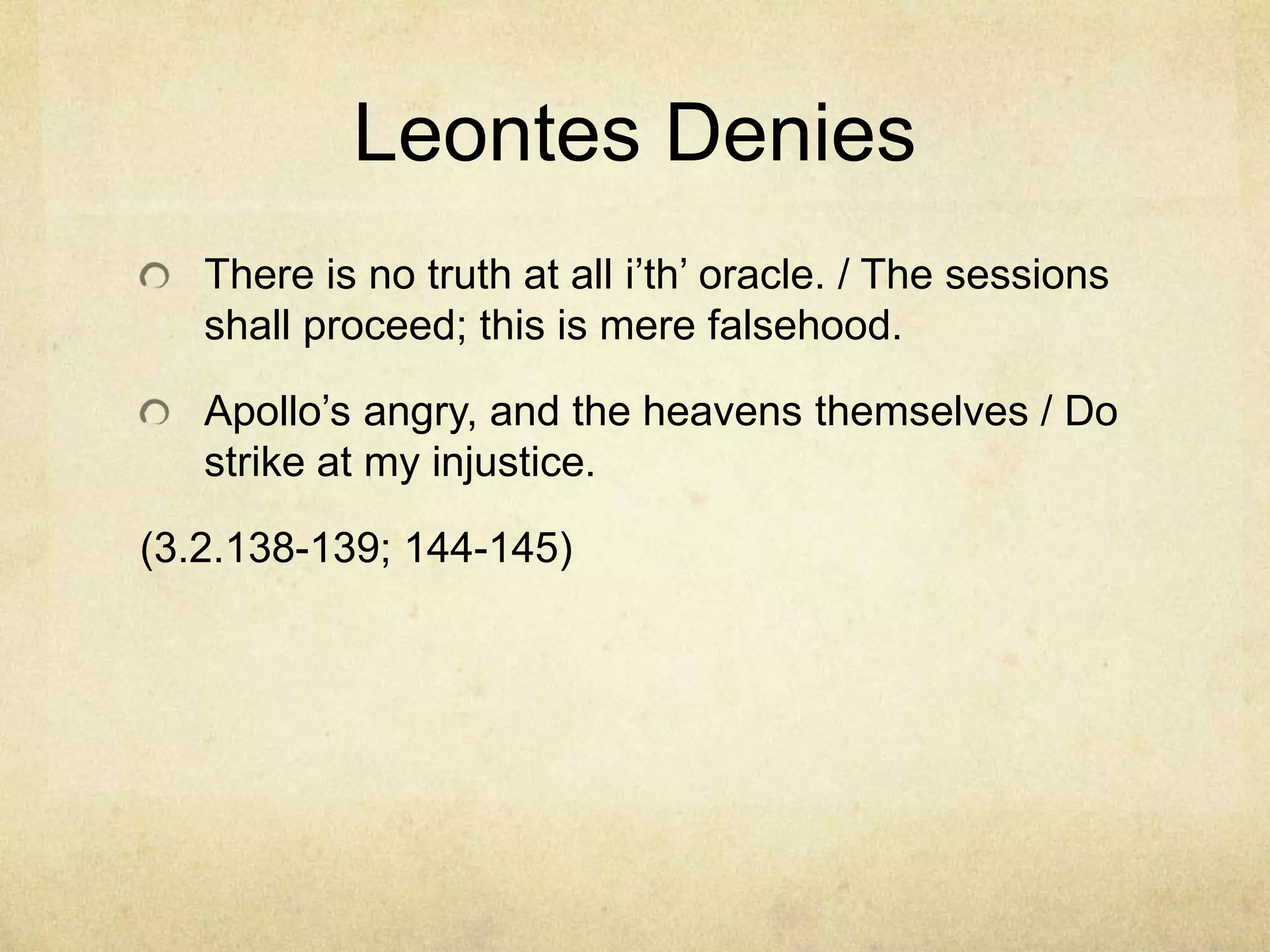 Leontes Denies
   There is no truth at all i‘th‘ oracle. / The sessions
   shall proceed; this is mere falsehood.

   Apollo‘s angry, and the heavens themselves / Do
   strike at my injustice.

(3.2.138-139; 144-145)
 