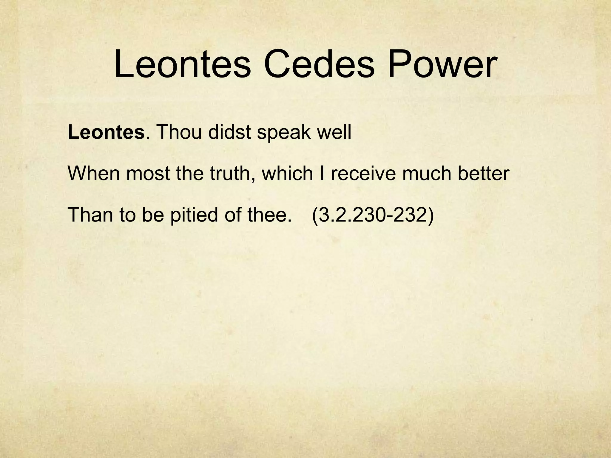 Leontes Cedes Power
Leontes. Thou didst speak well

When most the truth, which I receive much better

Than to be pitied of thee. (3.2.230-232)
 