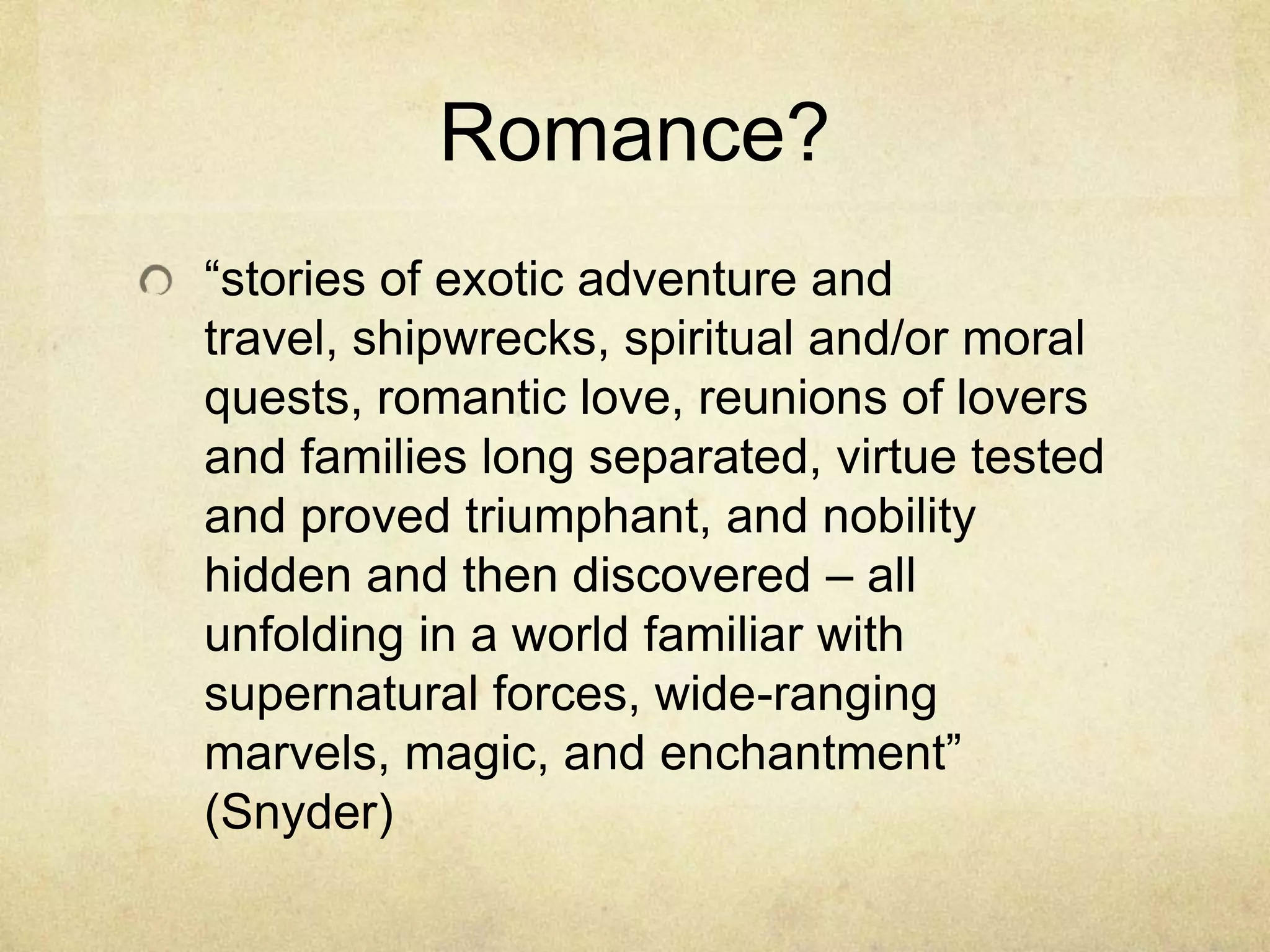 Romance?
―stories of exotic adventure and
travel, shipwrecks, spiritual and/or moral
quests, romantic love, reunions of lovers
and families long separated, virtue tested
and proved triumphant, and nobility
hidden and then discovered – all
unfolding in a world familiar with
supernatural forces, wide-ranging
marvels, magic, and enchantment‖
(Snyder)
 