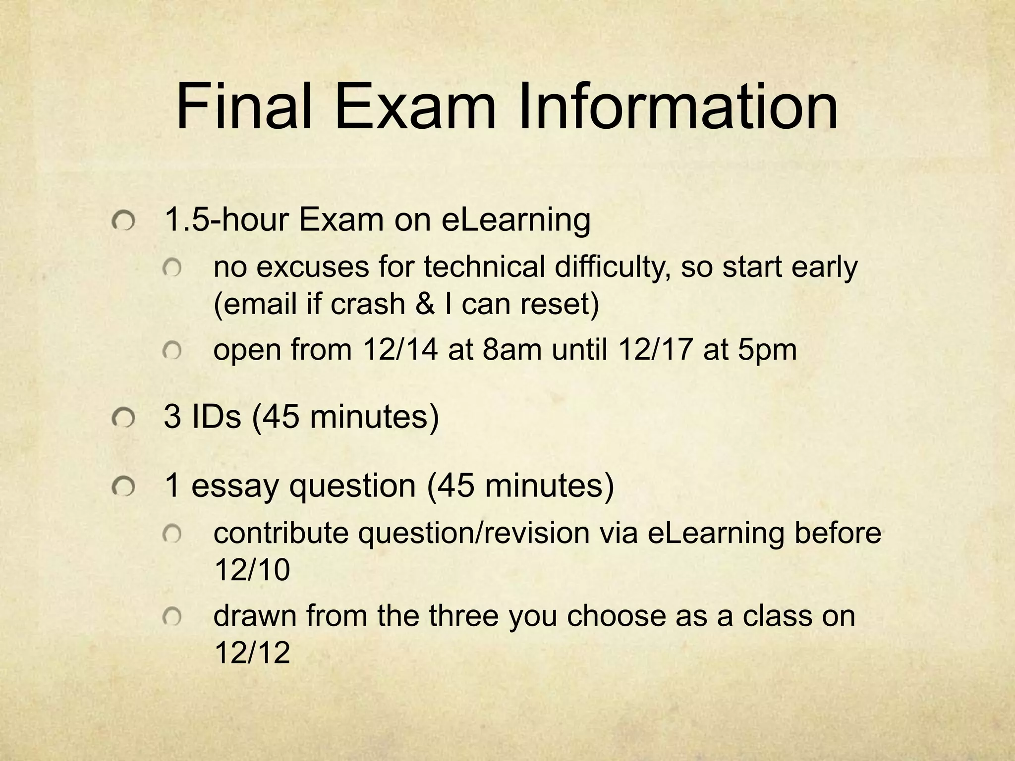 Final Exam Information
1.5-hour Exam on eLearning
   no excuses for technical difficulty, so start early
   (email if crash & I can reset)
   open from 12/14 at 8am until 12/17 at 5pm

3 IDs (45 minutes)

1 essay question (45 minutes)
   contribute question/revision via eLearning before
   12/10
   drawn from the three you choose as a class on
   12/12
 