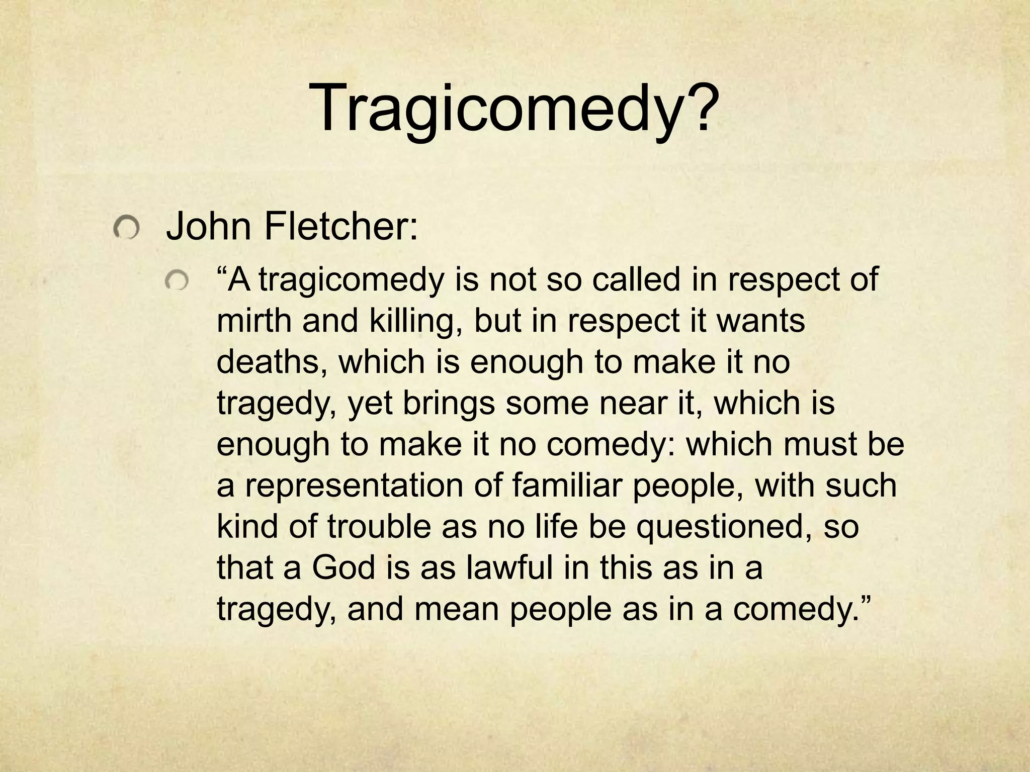 Tragicomedy?
John Fletcher:
  ―A tragicomedy is not so called in respect of
  mirth and killing, but in respect it wants
  deaths, which is enough to make it no
  tragedy, yet brings some near it, which is
  enough to make it no comedy: which must be
  a representation of familiar people, with such
  kind of trouble as no life be questioned, so
  that a God is as lawful in this as in a
  tragedy, and mean people as in a comedy.‖
 