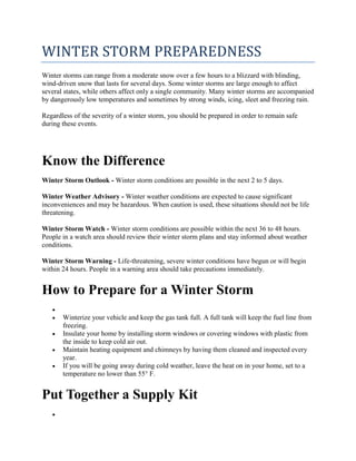 WINTER STORM PREPAREDNESS
Winter storms can range from a moderate snow over a few hours to a blizzard with blinding,
wind-driven snow that lasts for several days. Some winter storms are large enough to affect
several states, while others affect only a single community. Many winter storms are accompanied
by dangerously low temperatures and sometimes by strong winds, icing, sleet and freezing rain.
Regardless of the severity of a winter storm, you should be prepared in order to remain safe
during these events.
Know the Difference
Winter Storm Outlook - Winter storm conditions are possible in the next 2 to 5 days.
Winter Weather Advisory - Winter weather conditions are expected to cause significant
inconveniences and may be hazardous. When caution is used, these situations should not be life
threatening.
Winter Storm Watch - Winter storm conditions are possible within the next 36 to 48 hours.
People in a watch area should review their winter storm plans and stay informed about weather
conditions.
Winter Storm Warning - Life-threatening, severe winter conditions have begun or will begin
within 24 hours. People in a warning area should take precautions immediately.
How to Prepare for a Winter Storm

 Winterize your vehicle and keep the gas tank full. A full tank will keep the fuel line from
freezing.
 Insulate your home by installing storm windows or covering windows with plastic from
the inside to keep cold air out.
 Maintain heating equipment and chimneys by having them cleaned and inspected every
year.
 If you will be going away during cold weather, leave the heat on in your home, set to a
temperature no lower than 55° F.
Put Together a Supply Kit

 