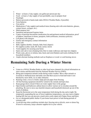 
 Water—at least a 3-day supply; one gallon per person per day
 Food—at least a 3-day supply of non-perishable, easy-to-prepare food
 Flashlight
 Battery-powered or hand-crank radio (NOAA Weather Radio, if possible)
 Extra batteries
 First aid kit
 Medications (7-day supply) and medical items (hearing aids with extra batteries, glasses,
contact lenses, syringes, etc.)
 Multi-purpose tool
 Sanitation and personal hygiene items
 Copies of personal documents (medication list and pertinent medical information, proof
of address, deed/lease to home, passports, birth certificates, insurance policies)
 Cell phone with chargers
 Family and emergency contact information
 Extra cash
 Baby supplies (bottles, formula, baby food, diapers)
 Pet supplies (collar, leash, ID, food, carrier, bowl)
 Tools/supplies for securing your home
 Sand, rock salt or non-clumping kitty litter to make walkways and steps less slippery
 Warm coats, gloves or mittens, hats, boots and extra blankets and warm clothing for all
household members
 Ample alternate heating methods such as fireplaces or wood- or coal-burning stoves
Remaining Safe During a Winter Storm

 Listen to a NOAA Weather Radio or other local news channels for critical information on
snow storms and blizzards from the National Weather Service (NWS).
 Bring pets/companion animals inside during winter weather. Move other animals or
livestock to sheltered areas and make sure that their access to food and water is not
blocked by snow drifts, ice or other obstacles.
 Running water, even at a trickle, helps prevent pipes from freezing.
 All fuel-burning equipment should be vented to the outside and kept clear.
 Keep garage doors closed if there are water supply lines in the garage.
 Open kitchen and bathroom cabinet doors to allow warmer air to circulate around the
plumbing. Be sure to move any harmful cleaners and household chemicals up out of the
reach of children.
 Keep the thermostat set to the same temperature both during the day and at night. By
temporarily suspending the use of lower nighttime temperatures, you may incur a higher
heating bill, but you can prevent a much more costly repair job if pipes freeze and burst.
 Go to a designated public shelter if your home loses power or heat during periods of
extreme cold.
 Avoid driving when conditions include sleet, freezing rain or drizzle, snow or dense fog.
If travel is necessary, keep a disaster supplies kit in your vehicle.
 