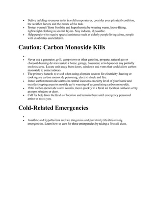  Before tackling strenuous tasks in cold temperatures, consider your physical condition,
the weather factors and the nature of the task.
 Protect yourself from frostbite and hypothermia by wearing warm, loose-fitting,
lightweight clothing in several layers. Stay indoors, if possible.
 Help people who require special assistance such as elderly people living alone, people
with disabilities and children.
Caution: Carbon Monoxide Kills

 Never use a generator, grill, camp stove or other gasoline, propane, natural gas or
charcoal-burning devices inside a home, garage, basement, crawlspace or any partially
enclosed area. Locate unit away from doors, windows and vents that could allow carbon
monoxide to come indoors.
 The primary hazards to avoid when using alternate sources for electricity, heating or
cooking are carbon monoxide poisoning, electric shock and fire.
 Install carbon monoxide alarms in central locations on every level of your home and
outside sleeping areas to provide early warning of accumulating carbon monoxide.
 If the carbon monoxide alarm sounds, move quickly to a fresh air location outdoors or by
an open window or door.
 Call for help from the fresh air location and remain there until emergency personnel
arrive to assist you.
Cold-Related Emergencies

 Frostbite and hypothermia are two dangerous and potentially life-threatening
emergencies. Learn how to care for these emergencies by taking a first aid class.
 