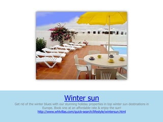 Winter sun
Get rid of the winter blues with our stunning holiday properties in top winter sun destinations in
                    Europe. Book one at an affordable rate & enjoy the sun!
                 http://www.whlvillas.com/quick-search/lifestyle/wintersun.html
 
