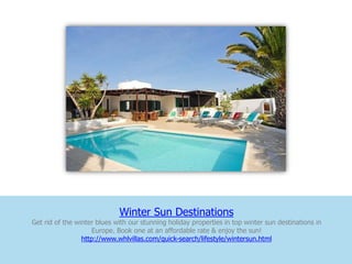 Winter Sun Destinations
Get rid of the winter blues with our stunning holiday properties in top winter sun destinations in
                    Europe. Book one at an affordable rate & enjoy the sun!
                 http://www.whlvillas.com/quick-search/lifestyle/wintersun.html
 