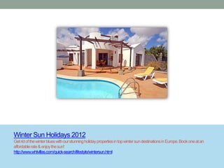 Winter Sun Holidays 2012
Get rid of the winter blues with our stunning holiday properties in top winter sun destinations in Europe. Book one at an
affordable rate & enjoy the sun!
http://www.whlvillas.com/quick-search/lifestyle/wintersun.html
 