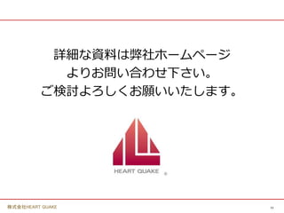 11
株式会社HEART QUAKE
詳細な資料は弊社ホームページ
よりお問い合わせ下さい。
ご検討よろしくお願いいたします。
 