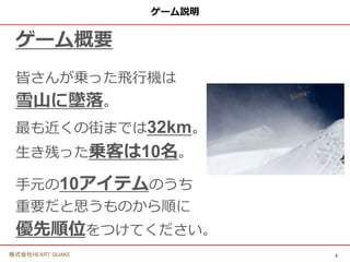 3
株式会社HEART QUAKE
ゲーム説明
ゲーム概要
皆さんが乗った飛行機は
雪山に墜落。
最も近くの街までは32km。
生き残った乗客は10名。
手元の10アイテムのうち
重要だと思うものから順に
優先順位をつけてください。
 