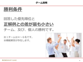 6
株式会社HEART QUAKE
ゲーム説明
勝利条件
回答した優先順位と
正解例との差が最も小さい
チーム、及び、個人の勝利です。
※１チームは４〜６名です。
※模範解答が存在します。
 