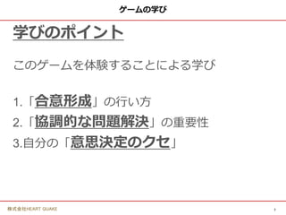 7
株式会社HEART QUAKE
ゲームの学び
学びのポイント
このゲームを体験することによる学び
1.「合意形成」の行い方
2.「協調的な問題解決」の重要性
3.自分の「意思決定のクセ」
 