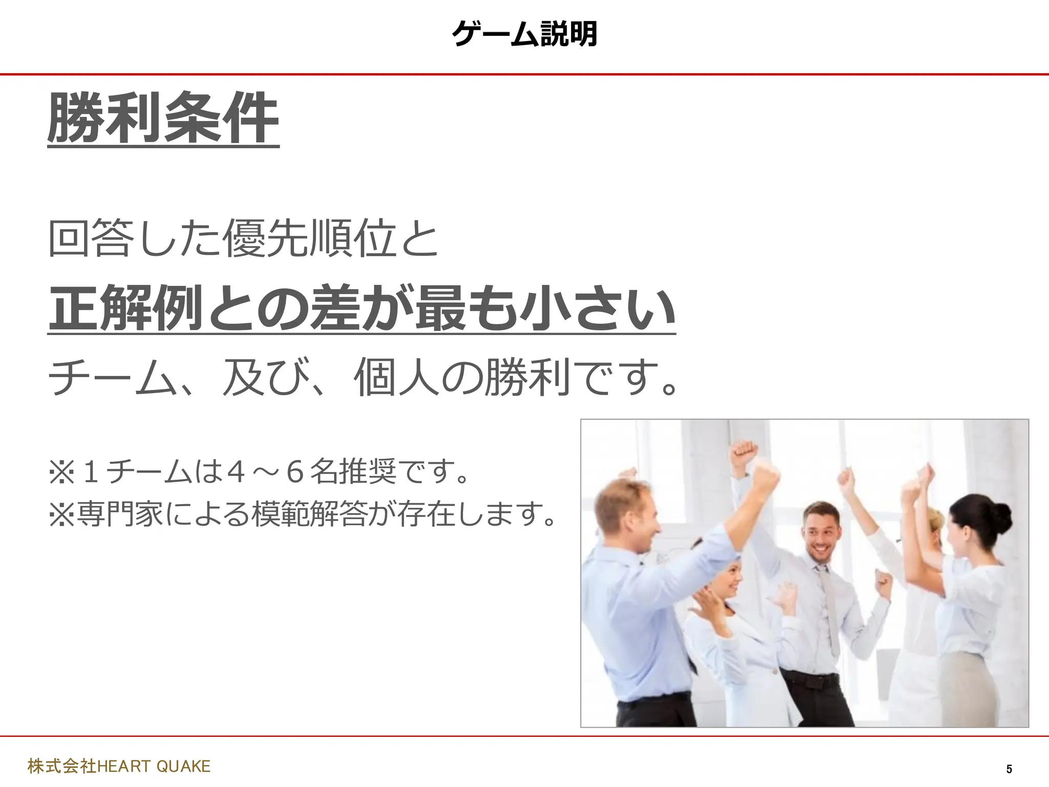 5
株式会社HEART QUAKE
ゲーム説明
勝利条件
回答した優先順位と
正解例との差が最も小さい
チーム、及び、個人の勝利です。
※１チームは４〜６名推奨です。
※専門家による模範解答が存在します。
 