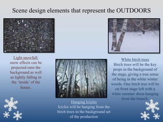 Scene design elements that represent the OUTDOORS

Light snowfall:
snow effects can be
projected onto the
background as well
as lightly falling in
the „inside‟ of the
house.

Hanging Icicles
Icicles will be hanging from the
birch trees in the background set
of the production

White birch trees
Birch trees will be the key
props in the background of
the stage, giving a true sense
of being in the white winter
woods. One birch tree will be
on front stage left with a
white summer dress hanging
from the branch.

 