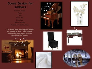 Scene Design for
‘Indoors’
Summer House
Piano
Desk
Snow skis
Fireplace
White orchids
7 chairs covered in black
“The piano, desk, and fireplace mantel
are covered in snow”. This effect is
achieved by covering all furniture
pieces in white muslin.

 