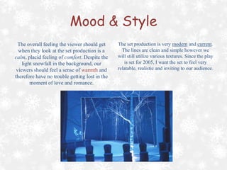 Mood & Style
The overall feeling the viewer should get
when they look at the set production is a
calm, placid feeling of comfort. Despite the
light snowfall in the background, our
viewers should feel a sense of warmth and
therefore have no trouble getting lost in the
moment of love and romance.

The set production is very modern and current.
The lines are clean and simple however we
will still utilize various textures. Since the play
is set for 2005, I want the set to feel very
relatable, realistic and inviting to our audience.

 