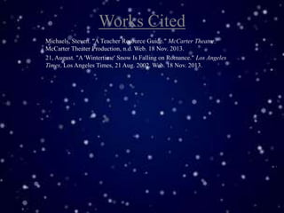 Works Cited
Michaels, Steven. "A Teacher Resource Guide." McCarter Theatre.
McCarter Theater Production, n.d. Web. 18 Nov. 2013.
21, August. "A 'Wintertime' Snow Is Falling on Romance." Los Angeles
Times. Los Angeles Times, 21 Aug. 2002. Web. 18 Nov. 2013.

 