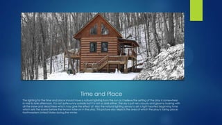 Time and Place
The lighting for the time and place should have a natural lighting from the sun as I believe the setting of the play is somewhere
in mid to late afternoon. It is not quite sunny outside but it is not so dark either. The sky is just very cloudy and gloomy looking with
all the snow and dead trees which may give the effect of Also the natural lighting serves to set a light hearted beginning tone
which sets the scene before the tension later on in the play. This picture also depicts the area of which the play is taking place:
Northwestern United States during the winter.

 