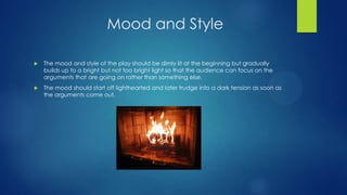 Mood and Style


The mood and style of the play should be dimly lit at the beginning but gradually
builds up to a bright but not too bright light so that the audience can focus on the
arguments that are going on rather than something else.



The mood should start off lighthearted and later trudge into a dark tension as soon as
the arguments come out.

 