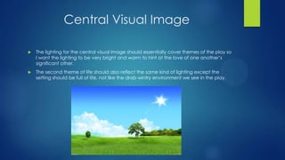 Central Visual Image


The lighting for the central visual image should essentially cover themes of the play so
I want the lighting to be very bright and warm to hint at the love of one another’s
significant other.



The second theme of life should also reflect the same kind of lighting except the
setting should be full of life, not like the drab wintry environment we see in the play.

 