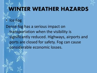 WINTER WEATHER HAZARDS
• Ice Fog
Dense fog has a serious impact on
transportation when the visibility is
significantly reduced. Highways, airports and
ports are closed for safety. Fog can cause
considerable economic losses.