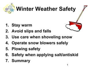 1
Winter Weather Safety
1. Stay warm
2. Avoid slips and falls
3. Use care when shoveling snow
4. Operate snow blowers safely
5. Plowing safety
6. Safety when applying salt/antiskid
7. Summary
 