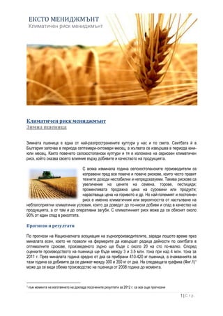 ЕКСТО МЕНИДЖМЪНТ
    Климатичен риск мениджмънт




Климатичен риск мениджмънт
Зимна пшеница

Зимната пшеница е една от най-разпространените култури у нас и по света. Сеитбата й в
България започва в периода септември-октомври месец, а жътвата се извършва в периода юни-
юли месец. Както повечето селскостопански култури и тя е изложена на сериозен климатичен
риск, който оказва своето влияние върху добивите и качеството на продукцията.

                              С всяка изминала година селскостопанските производители са
                              изправени пред все повече и повече рискове, които често правят
                              техните доходи нестабилни и непредсказуеми. Такива рискове са
                              увеличение на цените на семена, торове, пестициди;
                              променливата продажна цена на суровини или продукти;
                              нарастваща цена на горивото и др. Но най-големият и постоянен
                              риск е именно климатичния или вероятността от настъпване на
неблагоприятни климатични условия, които да доведат до по-ниски добиви и спад в качество на
продукцията, а от там и до оперативни загуби. С климатичният риск може да се обяснят около
90% от един спад в реколтата.

Прогнози и резултати

По прогнози на Националната асоциация на зърнопроизводителите, заради лошото време през
миналата есен, което не позволи на фермерите да извършат редица дейности по сеитбата в
оптималните срокове, произведеното зърно ще бъде с около 20 на сто по-малко. Според
оценките производството на пшеница ще бъде между 3 и 3.5 млн. тона при над 4 млн. тона за
2011 г. През миналата година средно от дка са прибрани 410-420 кг пшеница, а очакванията за
тази година са добивите да се движат между 300 и 350 кг от дка. На следващата графика (Фиг.1)1
може да се види обема производство на пшеница от 2008 година до момента.



1   към момента на изготвянето на доклада посочените резултати за 2012 г. са все още прогнозни

                                                                                                 1|Стр.
 