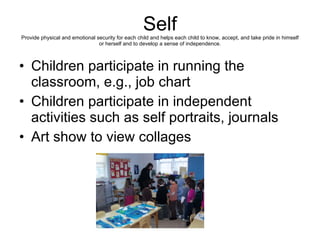 Self Provide physical and emotional security for each child and helps each child to know, accept, and take pride in himself or herself and to develop a sense of independence. Children participate in running the classroom, e.g., job chart Children participate in independent activities such as self portraits, journals Art show to view collages 