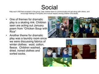 Social Help each child feel accepted in the group, help children learn to communicate and get along with others, and encourage feelings of empathy and mutual respect among children and adults. One of themes for dramatic play is a skating rink. Children seen are acting out January poem from “Chicken Soup with Rice”  Another theme for dramatic play was a laundry room since we were discussing fabrics of winter clothes:  wool, cotton, fleece.  Children washed, dried, ironed clothes and sorted socks. 