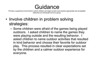 Guidance Provide a supportive environment in which children can begin to learn and practice appropriate and acceptable behaviors as individuals and as a group. Involve children in problem solving strategies:  Some children were afraid of the games being played outdoors.  I asked children to name the games they were playing outside and the resulting behavior.  I asked children to name outdoor activities that resulted in kind behavior and choose their favorite for outdoor play.  This process resulted in clear expectations set by the children and a calmer outdoor experience for everyone.  