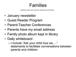 Families Establish positive and productive relationships with families.   January newsletter Guest Reader Program Parent-Teacher Conferences Parents have my email address Family photo album kept in library Daily whiteboard  I include “Ask your child how we….” statements to facilitate conversations between parents and children 