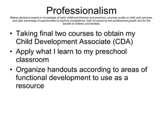 Professionalism Makes decisions based on knowledge of early childhood theories and practices, promote quality in child care services, and take advantage of opportunities to improve competence, both for personal and professional growth and for the benefit of children and families. Taking final two courses to obtain my Child Development Associate (CDA) Apply what I learn to my preschool classroom Organize handouts according to areas of functional development to use as a resource 