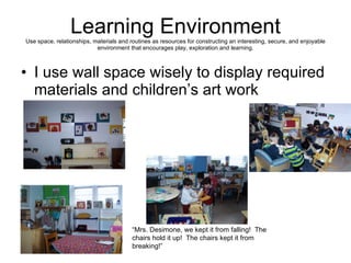 Learning Environment Use space, relationships, materials and routines as resources for constructing an interesting, secure, and enjoyable environment that encourages play, exploration and learning. I use wall space wisely to display required materials and children’s art work “ Mrs. Desimone, we kept it from falling!  The chairs hold it up!  The chairs kept it from breaking!” 