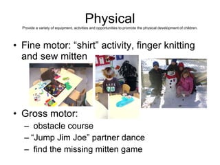 Physical Provide a variety of equipment, activities and opportunities to promote the physical development of children. Fine motor: “shirt” activity, finger knitting and sew mitten Gross motor: obstacle course “Jump Jim Joe” partner dance find the missing mitten game 