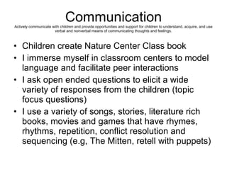 Communication Actively communicate with children and provide opportunities and support for children to understand, acquire, and use verbal and nonverbal means of communicating thoughts and feelings. Children create Nature Center Class book I immerse myself in classroom centers to model language and facilitate peer interactions  I ask open ended questions to elicit a wide variety of responses from the children (topic focus questions)  I use a variety of songs, stories, literature rich books, movies and games that have rhymes, rhythms, repetition, conflict resolution and sequencing (e.g, The Mitten, retell with puppets)  