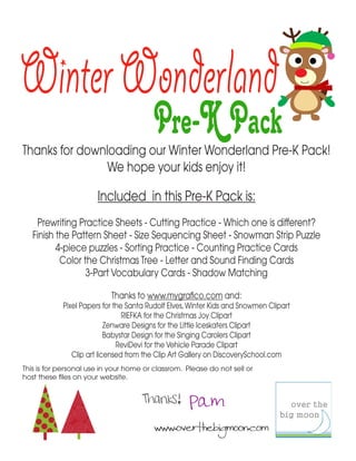 Winter Wonderland
                                         Pre-K Pack
Thanks for downloading our Winter Wonderland Pre-K Pack!
                We hope your kids enjoy it!

                       Included in this Pre-K Pack is:
    Prewriting Practice Sheets - Cutting Practice - Which one is different?
   Finish the Pattern Sheet - Size Sequencing Sheet - Snowman Strip Puzzle
          4-piece puzzles - Sorting Practice - Counting Practice Cards
           Color the Christmas Tree - Letter and Sound Finding Cards
                  3-Part Vocabulary Cards - Shadow Matching

                           Thanks to www.mygrafico.com and:
            Pixel Papers for the Santa Rudolf Elves, Winter Kids and Snowmen Clipart
                                RIEFKA for the Christmas Joy Clipart
                           Zenware Designs for the Little Iceskaters Clipart
                           Babystar Design for the Singing Carolers Clipart
                              ReviDevi for the Vehicle Parade Clipart
               Clip art licensed from the Clip Art Gallery on DiscoverySchool.com
This is for personal use in your home or classrom. Please do not sell or
host these files on your website.


                                     Thanks! Pam
                                         www.overthebigmoon.com
 