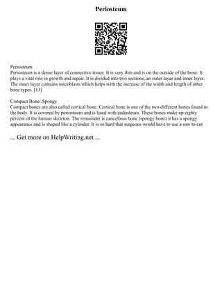 Periosteum
Periosteum
Periosteum is a dense layer of connective tissue. It is very thin and is on the outside of the bone. It
plays a vital role in growth and repair. It is divided into two sections, an outer layer and inner layer.
The inner layer contains osteoblasts which helps with the increase of the width and length of other
bone types. [13]
Compact Bone/ Spongy
Compact bones are also called cortical bone. Cortical bone is one of the two different bones found in
the body. It is covered by periosteum and is lined with endosteum. These bones make up eighty
percent of the human skeleton. The remainder is cancellous bone (spongy bone) it has a spongy
appearance and is shaped like a cylinder. It is so hard that surgeons would have to use a saw to cut
... Get more on HelpWriting.net ...
 