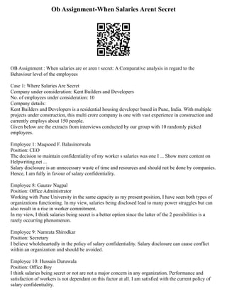 Ob Assignment-When Salaries Arent Secret
OB Assignment : When salaries are or aren t secret: A Comparative analysis in regard to the
Behaviour level of the employees
Case 1: Where Salaries Are Secret
Company under consideration: Kent Builders and Developers
No. of employees under consideration: 10
Company details:
Kent Builders and Developers is a residential housing developer based in Pune, India. With multiple
projects under construction, this multi crore company is one with vast experience in construction and
currently employs about 150 people.
Given below are the extracts from interviews conducted by our group with 10 randomly picked
employees.
Employee 1: Maqsood F. Balasinorwala
Position: CEO
The decision to maintain confidentiality of my worker s salaries was one I ... Show more content on
Helpwriting.net ...
Salary disclosure is an unnecessary waste of time and resources and should not be done by companies.
Hence, I am fully in favour of salary confidentiality.
Employee 8: Gaurav Nagpal
Position: Office Administrator
Working with Pune University in the same capacity as my present position, I have seen both types of
organizations functioning. In my view, salaries being disclosed lead to many power struggles but can
also result in a rise in worker commitment.
In my view, I think salaries being secret is a better option since the latter of the 2 possibilities is a
rarely occurring phenomenon.
Employee 9: Namrata Shirodkar
Position: Secretary
I believe wholeheartedly in the policy of salary confidentiality. Salary disclosure can cause conflict
within an organization and should be avoided.
Employee 10: Hussain Daruwala
Position: Office Boy
I think salaries being secret or not are not a major concern in any organization. Performance and
satisfaction of workers is not dependant on this factor at all. I am satisfied with the current policy of
salary confidentiality.
 