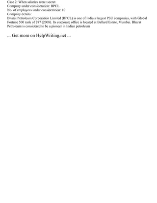 Case 2: When salaries aren t secret
Company under consideration: BPCL
No. of employees under consideration: 10
Company details:
Bharat Petroleum Corporation Limited (BPCL) is one of India s largest PSU companies, with Global
Fortune 500 rank of 287 (2008). Its corporate office is located at Ballard Estate, Mumbai. Bharat
Petroleum is considered to be a pioneer in Indian petroleum
... Get more on HelpWriting.net ...
 