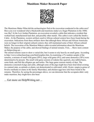 Munitions Maker Research Paper
The Munitions Maker What did the archaeologists find at the excavation conducted in the cabin area?
Have you ever wondered what a blacksmith and munitions maker at a Sugar Plantation in the 1800s
was like? At the Levi Jordan Plantation, an excavation revealed a cabin that indicates a resident that
worked lead, manufactured lead shot, and possibly other metals. This cabin is now called the Smith s
Cabin . At the Plantation, western artifacts used in African cultural context have been found during the
excavation. Indications from these artifacts show that although these African and African Americans
were no longer in their original cultural context, they still maintained some of their African cultural
beliefs. The excavation of the Munition Makers cabin revealed information about the Munitions
Maker, the purpose of the cabin, and showed findings of animal remains. First, ... Show more content
on Helpwriting.net ...
The animal remains seem to show a varied diet, but it seems to rely heavily on small game. According
to http://www.webarchaeology.com/html/jorgthes.htm, In examining a 2% random sample of the
remains, a mixture of small wild game (58%), large wild game (4%), and some domestics (38%) were
determined to be present. The small wild game consists of rodents like squirrels, also rabbits/hares,
some birds, and fish like alligator gar and turtles. The large game consists mainly of deer. The
domestics consisted of pigs and cattle, although some of the pigs might have been feral (feral existing
in a natural state, as animals or plants; not domesticated or cultivated; wild). Oyster, rangia (a genus of
bivalve mollusks or clams in the family Mactridae), and chicken eggs have also been found in the
remains. Therefore, by seeing the percentages above, we can determine that the occupants didn t only
make munition, they might have also been
... Get more on HelpWriting.net ...
 