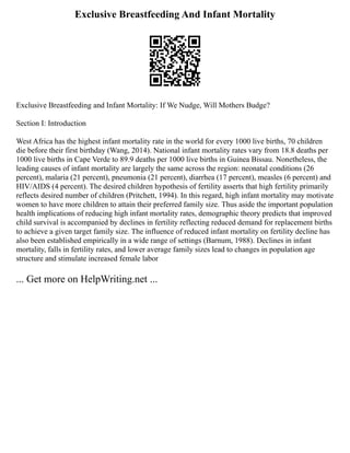 Exclusive Breastfeeding And Infant Mortality
Exclusive Breastfeeding and Infant Mortality: If We Nudge, Will Mothers Budge?
Section I: Introduction
West Africa has the highest infant mortality rate in the world for every 1000 live births, 70 children
die before their first birthday (Wang, 2014). National infant mortality rates vary from 18.8 deaths per
1000 live births in Cape Verde to 89.9 deaths per 1000 live births in Guinea Bissau. Nonetheless, the
leading causes of infant mortality are largely the same across the region: neonatal conditions (26
percent), malaria (21 percent), pneumonia (21 percent), diarrhea (17 percent), measles (6 percent) and
HIV/AIDS (4 percent). The desired children hypothesis of fertility asserts that high fertility primarily
reflects desired number of children (Pritchett, 1994). In this regard, high infant mortality may motivate
women to have more children to attain their preferred family size. Thus aside the important population
health implications of reducing high infant mortality rates, demographic theory predicts that improved
child survival is accompanied by declines in fertility reflecting reduced demand for replacement births
to achieve a given target family size. The influence of reduced infant mortality on fertility decline has
also been established empirically in a wide range of settings (Barnum, 1988). Declines in infant
mortality, falls in fertility rates, and lower average family sizes lead to changes in population age
structure and stimulate increased female labor
... Get more on HelpWriting.net ...
 