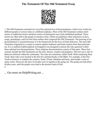 The Testament Of The Old Testament Essay
1. The Old Testament consisted of a set of the spiritual text of documentations, which were written by
different people at various times to a different audience. Most of the Old Testament contains short
stories of traditional stories and those stories of distinguish ways God established mankind. These
stories are often told to the people in narrative form, which are guidelines often referred to as laws,
songs, genealogies, and list from these authors that composed the Old Testaments. The pressing of set
documentation is essential because it is the framework for the lives of Gods followers. The term Old
Testament originated as a means to express spoken traditions and Gods creation from that particular
era. It is a method of philosophical investigation was designed to answer the why questions within
these spiritual text documentations. These religious documentations consist of four parts. These four
sections include the Old Testaments are the laws, history, wisdom and prophecy. The laws are a rule of
behavior enforced within the community. The rules are sometimes called Torah. When analyzing these
Torah, these rules were located in the first five spiritual books of the Bible. For example, in the first
Torah in Genesis, it explains the creation, Noah s Flood, Abraham and Isaac, and Joseph s coats of
many colors. However, the laws in Exodus were in regards to the going out. The going out took about
40 plus years, until the people were lead to the promise land of God.
2.
... Get more on HelpWriting.net ...
 