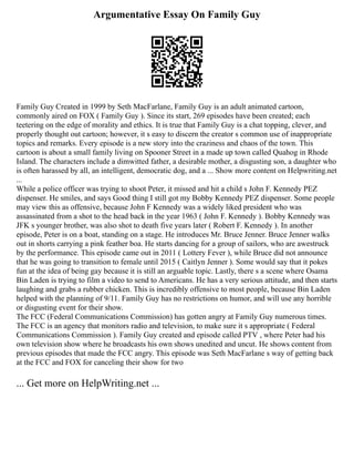 Argumentative Essay On Family Guy
Family Guy Created in 1999 by Seth MacFarlane, Family Guy is an adult animated cartoon,
commonly aired on FOX ( Family Guy ). Since its start, 269 episodes have been created; each
teetering on the edge of morality and ethics. It is true that Family Guy is a chat topping, clever, and
properly thought out cartoon; however, it s easy to discern the creator s common use of inappropriate
topics and remarks. Every episode is a new story into the craziness and chaos of the town. This
cartoon is about a small family living on Spooner Street in a made up town called Quahog in Rhode
Island. The characters include a dimwitted father, a desirable mother, a disgusting son, a daughter who
is often harassed by all, an intelligent, democratic dog, and a ... Show more content on Helpwriting.net
...
While a police officer was trying to shoot Peter, it missed and hit a child s John F. Kennedy PEZ
dispenser. He smiles, and says Good thing I still got my Bobby Kennedy PEZ dispenser. Some people
may view this as offensive, because John F Kennedy was a widely liked president who was
assassinated from a shot to the head back in the year 1963 ( John F. Kennedy ). Bobby Kennedy was
JFK s younger brother, was also shot to death five years later ( Robert F. Kennedy ). In another
episode, Peter is on a boat, standing on a stage. He introduces Mr. Bruce Jenner. Bruce Jenner walks
out in shorts carrying a pink feather boa. He starts dancing for a group of sailors, who are awestruck
by the performance. This episode came out in 2011 ( Lottery Fever ), while Bruce did not announce
that he was going to transition to female until 2015 ( Caitlyn Jenner ). Some would say that it pokes
fun at the idea of being gay because it is still an arguable topic. Lastly, there s a scene where Osama
Bin Laden is trying to film a video to send to Americans. He has a very serious attitude, and then starts
laughing and grabs a rubber chicken. This is incredibly offensive to most people, because Bin Laden
helped with the planning of 9/11. Family Guy has no restrictions on humor, and will use any horrible
or disgusting event for their show.
The FCC (Federal Communications Commission) has gotten angry at Family Guy numerous times.
The FCC is an agency that monitors radio and television, to make sure it s appropriate ( Federal
Communications Commission ). Family Guy created and episode called PTV , where Peter had his
own television show where he broadcasts his own shows unedited and uncut. He shows content from
previous episodes that made the FCC angry. This episode was Seth MacFarlane s way of getting back
at the FCC and FOX for canceling their show for two
... Get more on HelpWriting.net ...
 