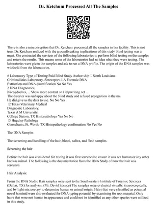 Dr. Ketchum Processed All The Samples
There is also a misconception that Dr. Ketchum processed all the samples in her facility. This is not
true. Dr. Ketchum realized with the groundbreaking implications of this study blind testing was a
must. She contracted the services of the following laboratories to perform blind testing on the samples
and return the results. This means some of the laboratories had no idea what they were testing. The
laboratories were given the samples and ask to run a DNA profile. The origin of the DNA samples was
withheld from the laboratories.
# Laboratory Type of Testing Paid Blind Study Author ship 1 North Louisiana
Criminalistics Laboratory, Shreveport, LA Forensic DNA
Extraction and DNA quantification No No Yes
2 DNA Diagnostics,
Nacogdoches, ... Show more content on Helpwriting.net ...
The director was unhappy about the blind study and refused recognition in the ms.
He did give us the data to use. No No Yes
12 Texas Veterinary Medical
Diagnostic Laboratory,
Texas A M University,
College Station, TX Histopathology Yes No No
13 Huguley Pathology
Consultants, Ft. Worth, TX Histopathology confirmation No Yes No
The DNA Samples
The screening and handling of the hair, blood, saliva, and flesh samples.
Screening the hair
Before the hair was considered for testing it was first screened to ensure it was not human or any other
known animal. The following is the documentation from the DNA Study of how the hair was
screened.
Hair Analysis:
From the DNA Study: Hair samples were sent to the Southwestern Institute of Forensic Sciences
(Dallas, TX) for analysis. (Mr. David Spence) The samples were evaluated visually, stereoscopically,
and by light microscopy to determine human or animal origin. Hairs that were classified as potential
novel hominid were also evaluated for DNA typing potential by examining for root material. Only
hairs that were not human in appearance and could not be identified as any other species were utilized
in this study.
 
