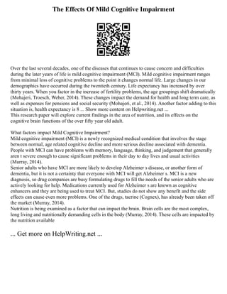 The Effects Of Mild Cognitive Impairment
Over the last several decades, one of the diseases that continues to cause concern and difficulties
during the later years of life is mild cognitive impairment (MCI). Mild cognitive impairment ranges
from minimal loss of cognitive problems to the point it changes normal life. Large changes in our
demographics have occurred during the twentieth century. Life expectancy has increased by over
thirty years. When you factor in the increase of fertility problems, the age groupings shift dramatically
(Mohajeri, Troesch, Weber, 2014). These changes impact the demand for health and long term care, as
well as expenses for pensions and social security (Mohajeri, et al., 2014). Another factor adding to this
situation is, health expectancy is 8 ... Show more content on Helpwriting.net ...
This research paper will explore current findings in the area of nutrition, and its effects on the
cognitive brain functions of the over fifty year old adult.
What factors impact Mild Cognitive Impairment?
Mild cognitive impairment (MCI) is a newly recognized medical condition that involves the stage
between normal, age related cognitive decline and more serious decline associated with dementia.
People with MCI can have problems with memory, language, thinking, and judgement that generally
aren t severe enough to cause significant problems in their day to day lives and usual activities
(Murray, 2014).
Senior adults who have MCI are more likely to develop Alzheimer s disease, or another form of
dementia, but it is not a certainty that everyone with MCI will get Alzheimer s. MCI is a new
diagnosis, so drug companies are busy formulating drugs to fill the needs of the senior adults who are
actively looking for help. Medications currently used for Alzheimer s are known as cognitive
enhancers and they are being used to treat MCI. But, studies do not show any benefit and the side
effects can cause even more problems. One of the drugs, tacrine (Cognex), has already been taken off
the market (Murray, 2014).
Nutrition is being examined as a factor that can impact the brain. Brain cells are the most complex,
long living and nutritionally demanding cells in the body (Murray, 2014). These cells are impacted by
the nutrition available
... Get more on HelpWriting.net ...
 