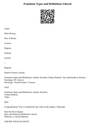 Feminism Types and Definitions Liberal
Login
Plans Pricing
How It Works
Courses
Degrees
Schools
Careers
|
Register
Search Courses Lessons
Feminism Types and Definitions: Liberal, Socialist, Culture Radical / Sex and Gender in Society /
Sociology 101: Intro to
Sociology / Social Science / Courses
Like?
Feminism Types and Definitions: Liberal, Socialist,
Culture Radical
Video
Quiz
Congratulations! You ve reached the last video in the chapter. Transcript
Start the Next Chapter
Race and Ethnicity Definitions: Social
Minority vs. Social Majority
CREATE YOUR ACCOUNT
 