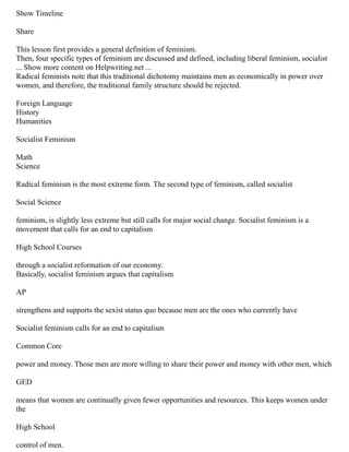 Show Timeline
Share
This lesson first provides a general definition of feminism.
Then, four specific types of feminism are discussed and defined, including liberal feminism, socialist
... Show more content on Helpwriting.net ...
Radical feminists note that this traditional dichotomy maintains men as economically in power over
women, and therefore, the traditional family structure should be rejected.
Foreign Language
History
Humanities
Socialist Feminism
Math
Science
Radical feminism is the most extreme form. The second type of feminism, called socialist
Social Science
feminism, is slightly less extreme but still calls for major social change. Socialist feminism is a
movement that calls for an end to capitalism
High School Courses
through a socialist reformation of our economy.
Basically, socialist feminism argues that capitalism
AP
strengthens and supports the sexist status quo because men are the ones who currently have
Socialist feminism calls for an end to capitalism
Common Core
power and money. Those men are more willing to share their power and money with other men, which
GED
means that women are continually given fewer opportunities and resources. This keeps women under
the
High School
control of men.
 