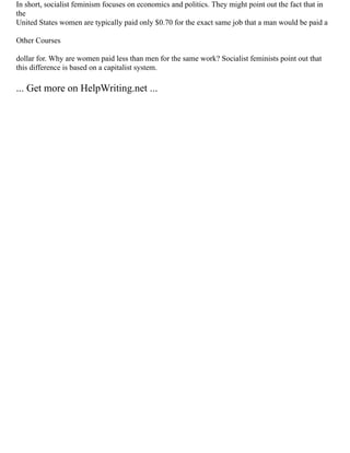 In short, socialist feminism focuses on economics and politics. They might point out the fact that in
the
United States women are typically paid only $0.70 for the exact same job that a man would be paid a
Other Courses
dollar for. Why are women paid less than men for the same work? Socialist feminists point out that
this difference is based on a capitalist system.
... Get more on HelpWriting.net ...
 