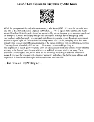 Loss Of Life Exposed In Endymion By John Keats
Of all the great poets of the early nineteenth century, John Keats (1795 1821) was the last to be born
and first to die. Born in London, England, on October 31, 1795, to a poor stable keeper, John Keats
devoted his short life to the perfection of poetry marked by intense imagery, great sensuous appeal and
an attempt to express a philosophy through classical legend. Although he was brought up amid
surroundings and influences by no means calculated to awaken poetic genius. Rendered an orphan at
the tender age of eight, his father s death had a deep rooted effect on the young boy s life. In a more
metaphysical sense, it shaped his understanding of the human condition, both its suffering and its loss.
This tragedy and others helped Keats later ... Show more content on Helpwriting.net ...
It is as pleasant as a cool, quiet bower and keeps on lurking in our minds and remains preserved in the
memory in the form of sweet dreams which revive and flash upon our mind in our sleep. These
memories, according to Keats, revive when we are breathing, meditating with health and mental
peace. It provides the beholder with a haven of tranquility and solace. He, furthermore, adds on and
says that it is these beautiful thoughts and memories that bind us to this
... Get more on HelpWriting.net ...
 