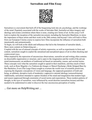 Surrealism and Film Essay
Surrealism is a movement that built off of the burgeoning look into art, psychology, and the workings
of the mind. Popularly associated with the works of Salvador Dali, Surrealist art takes imagery and
ideology and creates correlation where there is none, creating new forms of art. In this essay I will
look to explore the inception of the surrealist movement, including the Surrealist Manifesto, to stress
the importance of these artists and their work in the 20th century and beyond. I also will look to films
from our European Cinema course to express how films incorporate the influence of surrealism both
intentionally and unintentionally.
To begin, we will look at the ideals and influences that led to the formation of surrealist ideals, ...
Show more content on Helpwriting.net ...
Coupled with the use of unusual concepts of artistic expression, as well as experiments in form and
content, surrealism sought to exploit the unrealized and unexplored spaces of art in often shocking and
controversial ways.
Often inspired by the repression of unconscious observations, surrealist art and writing often contains
no discernable organization or structure, and is open to the imagination and the world of the private
mind (metmuseum), an antithesis of traditional art based on rationality, reason, and societal norms.
These concepts were what the surrealists sought to upend in their manifesto, and thus much of their
work, such as Rene Magritte s La Trahison des Images or Marcel Duchamp s Bride Stripped Bare by
Her Bachelors, Even (The Large Glass) sought to overturn the world view of scientific positivism,
exposing the dogmatic conceptions of vision and language, the supposed guarantors of truth and
being, as arbitrary, deceptive tools of modernity s oppressive rational ideology (sensesofcinema).
Additionally, surrealism intended to capture freedom of the mind and imagination that modern logic
and reason suppressed through constraints of social norms and expectations. These modern patterns of
thought, in the eyes of surrealists, were influenced by social doctrine (surrealism lecture) and thus
needed to be undermined in order to discover the true unconscious perception of reality
... Get more on HelpWriting.net ...
 