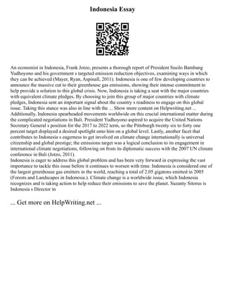 Indonesia Essay
An economist in Indonesia, Frank Jotzo, presents a thorough report of President Susilo Bambang
Yudhoyono and his government s targeted emission reduction objectives, examining ways in which
they can be achieved (Mayer, Ryan, Aspinall, 2011). Indonesia is one of few developing countries to
announce the massive cut to their greenhouse gas emissions, showing their intense commitment to
help provide a solution to this global crisis. Now, Indonesia is taking a seat with the major countries
with equivalent climate pledges, By choosing to join this group of major countries with climate
pledges, Indonesia sent an important signal about the country s readiness to engage on this global
issue. Taking this stance was also in line with the ... Show more content on Helpwriting.net ...
Additionally, Indonesia spearheaded movements worldwide on this crucial international matter during
the complicated negotiations in Bali. President Yudhoyono aspired to acquire the United Nations
Secretary General s position for the 2017 to 2022 term, so the Pittsburgh twenty six to forty one
percent target displayed a desired spotlight onto him on a global level. Lastly, another facet that
contributes to Indonesia s eagerness to get involved on climate change internationally is universal
citizenship and global prestige; the emissions target was a logical conclusion to its engagement in
international climate negotiations, following on from its diplomatic success with the 2007 UN climate
conference in Bali (Jotzo, 2011).
Indonesia is eager to address this global problem and has been very forward in expressing the vast
importance to tackle this issue before it continues to worsen with time. Indonesia is considered one of
the largest greenhouse gas emitters in the world, reaching a total of 2.05 gigatons emitted in 2005
(Forests and Landscapes in Indonesia.). Climate change is a worldwide issue, which Indonesia
recognizes and is taking action to help reduce their emissions to save the planet. Suzanty Sitorus is
Indonesia s Director in
... Get more on HelpWriting.net ...
 